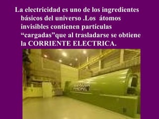 La electricidad es uno de los ingredientes básicos del universo .Los átomos invisibles contienen partículas “cargadas”que al trasladarse se obtiene la CORRIENTE ELECTRICA.
