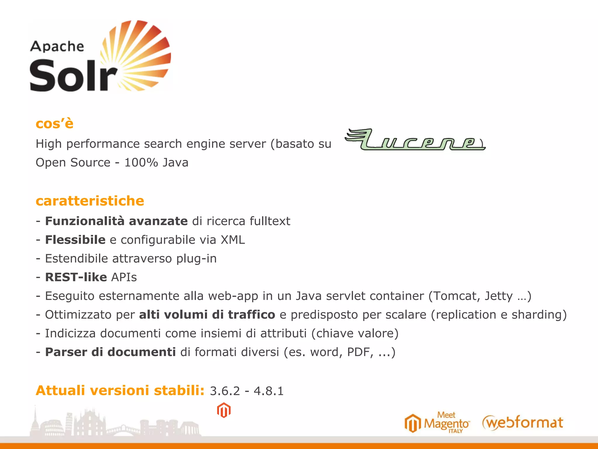 cos’è
High performance search engine server (basato su )
Open Source - 100% Java
caratteristiche
- Funzionalità avanzate di ricerca fulltext
- Flessibile e configurabile via XML
- Estendibile attraverso plug-in
- REST-like APIs
- Eseguito esternamente alla web-app in un Java servlet container (Tomcat, Jetty …)
- Ottimizzato per alti volumi di traffico e predisposto per scalare (replication e sharding)
- Indicizza documenti come insiemi di attributi (chiave valore)
- Parser di documenti di formati diversi (es. word, PDF, ...)
Attuali versioni stabili: 3.6.2 - 4.8.1
 