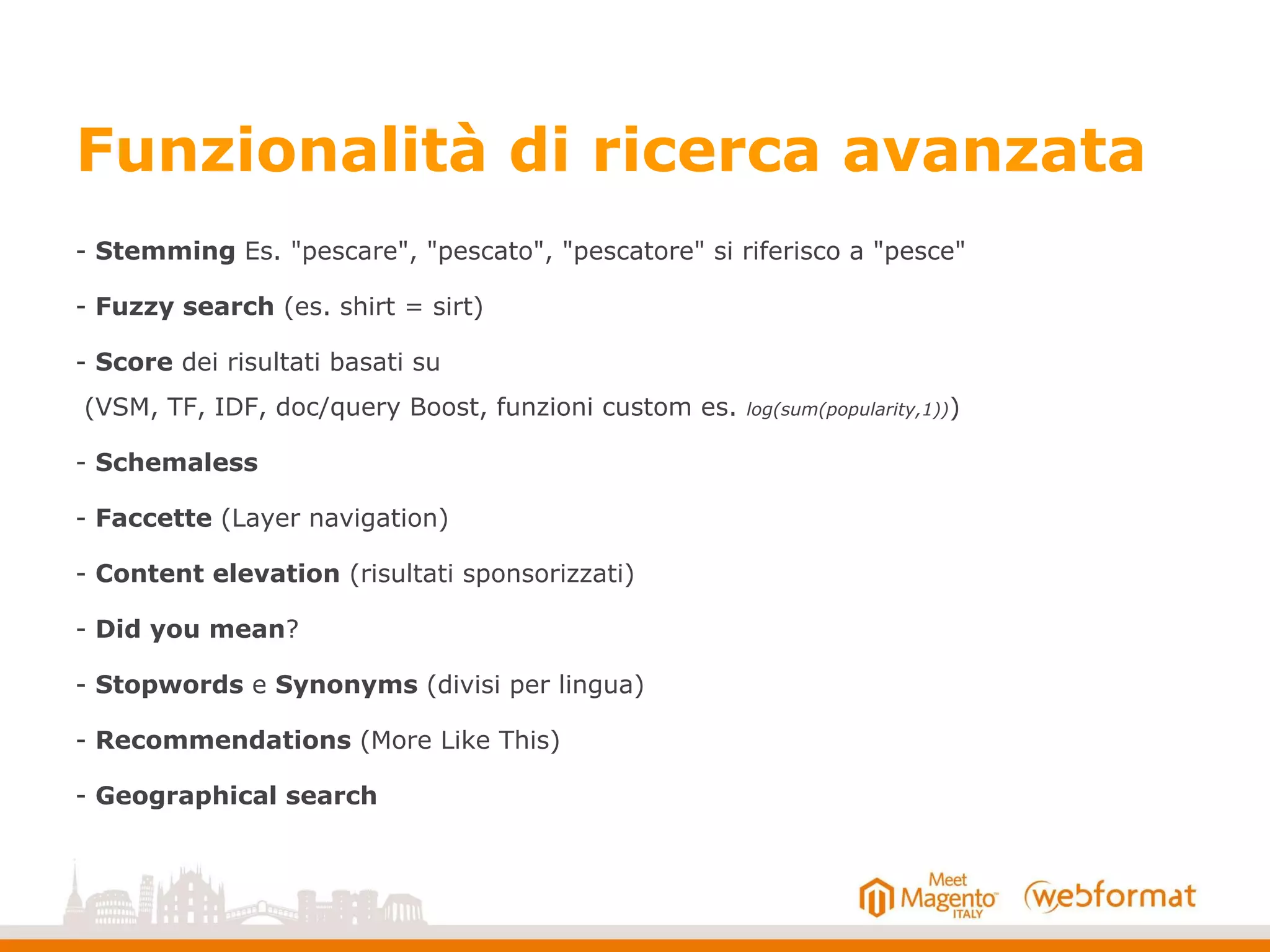 Funzionalità di ricerca avanzata
- Stemming Es. "pescare", "pescato", "pescatore" si riferisco a "pesce"
- Fuzzy search (es. shirt = sirt)
- Score dei risultati basati su
(VSM, TF, IDF, doc/query Boost, funzioni custom es. log(sum(popularity,1)))
- Schemaless
- Faccette (Layer navigation)
- Content elevation (risultati sponsorizzati)
- Did you mean?
- Stopwords e Synonyms (divisi per lingua)
- Recommendations (More Like This)
- Geographical search
 