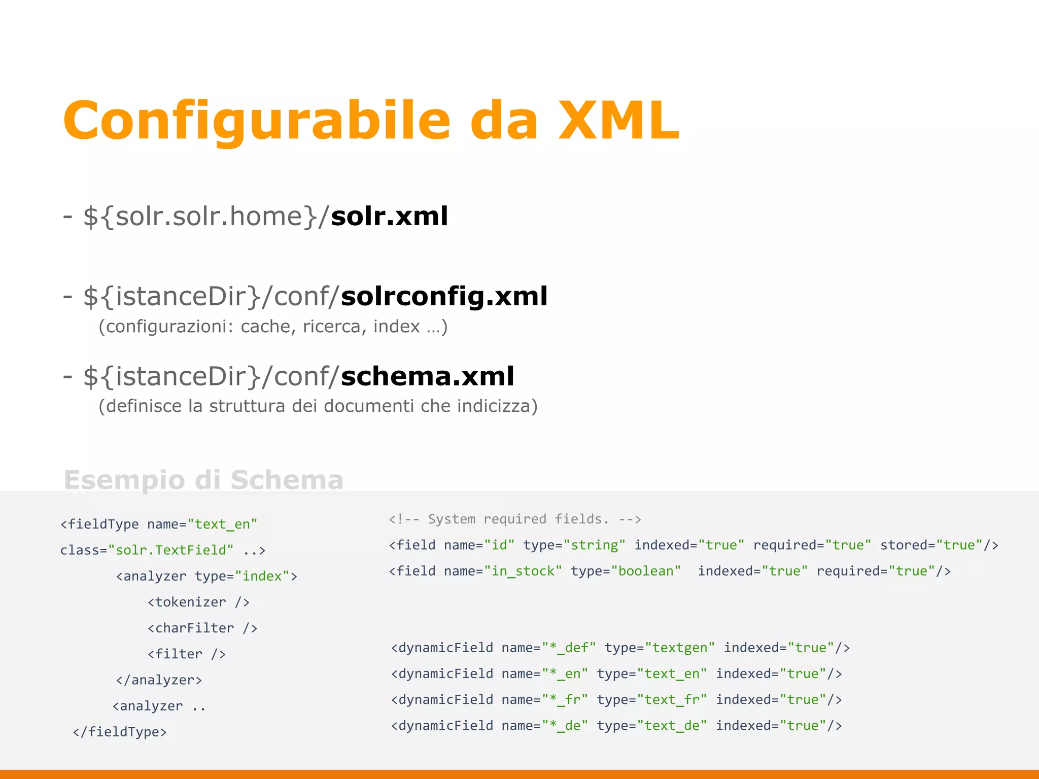 Configurabile da XML
- ${solr.solr.home}/solr.xml
- ${istanceDir}/conf/solrconfig.xml
- ${istanceDir}/conf/schema.xml
(configurazioni: cache, ricerca, index …)
(definisce la struttura dei documenti che indicizza)
<fieldType name="text_en"
class="solr.TextField" ..>
<analyzer type="index">
<tokenizer />
<charFilter />
<filter />
</analyzer>
<analyzer ..
</fieldType>
<!-- System required fields. -->
<field name="id" type="string" indexed="true" required="true" stored="true"/>
<field name="in_stock" type="boolean" indexed="true" required="true"/>
<dynamicField name="*_def" type="textgen" indexed="true"/>
<dynamicField name="*_en" type="text_en" indexed="true"/>
<dynamicField name="*_fr" type="text_fr" indexed="true"/>
<dynamicField name="*_de" type="text_de" indexed="true"/>
Esempio di Schema
 