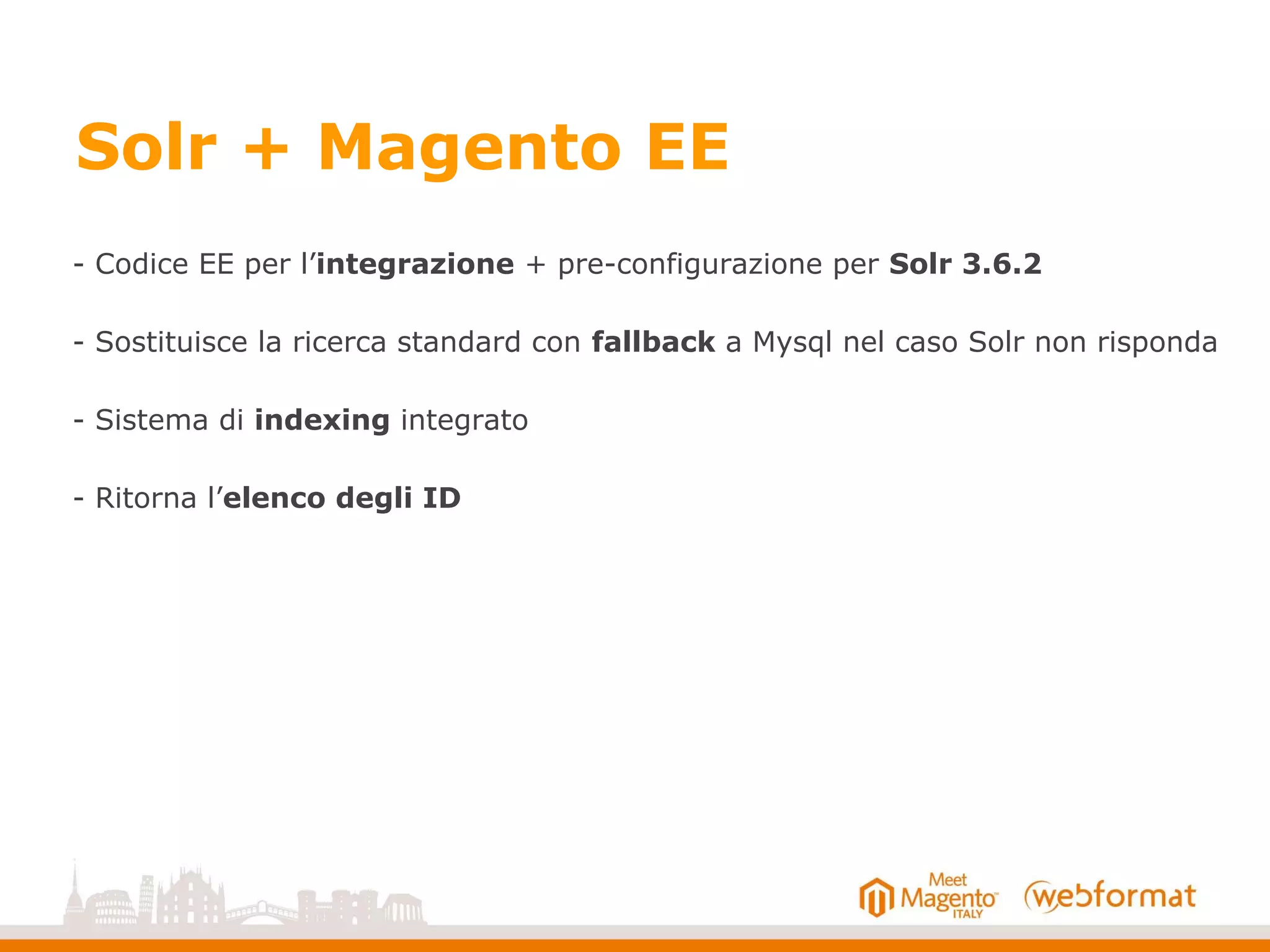 Solr + Magento EE
- Codice EE per l’integrazione + pre-configurazione per Solr 3.6.2
- Sostituisce la ricerca standard con fallback a Mysql nel caso Solr non risponda
- Sistema di indexing integrato
- Ritorna l’elenco degli ID
 