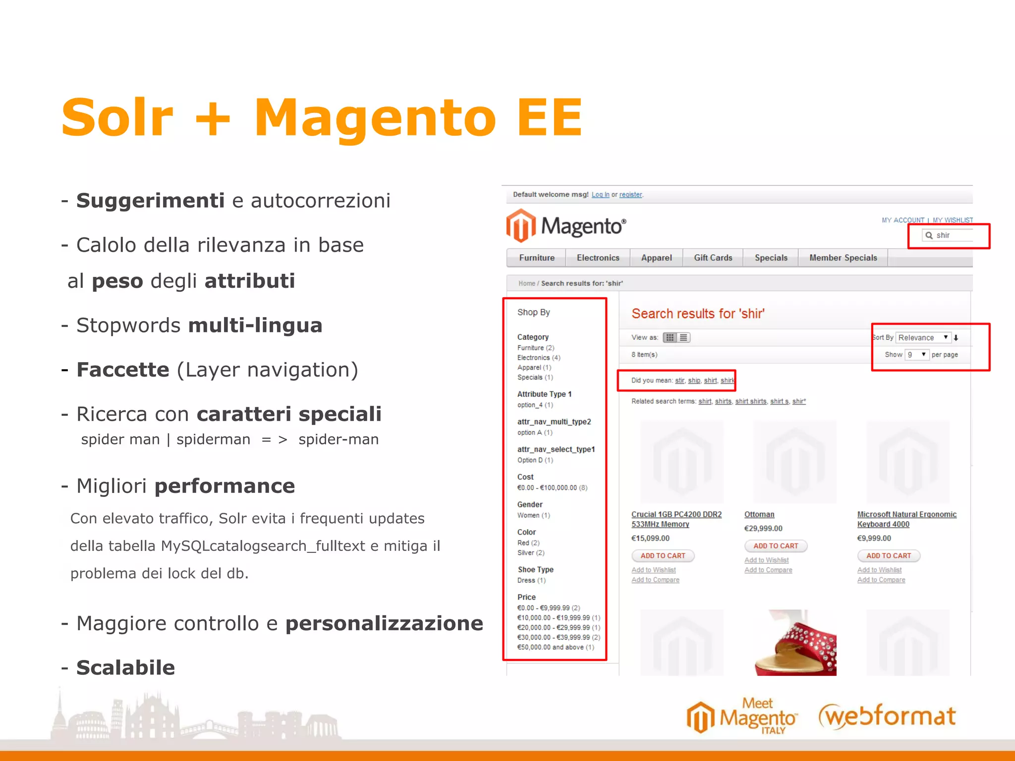 Solr + Magento EE
- Suggerimenti e autocorrezioni
- Calolo della rilevanza in base
al peso degli attributi
- Stopwords multi-lingua
- Faccette (Layer navigation)
- Ricerca con caratteri speciali
spider man | spiderman = > spider-man
- Migliori performance
Con elevato traffico, Solr evita i frequenti updates
della tabella MySQLcatalogsearch_fulltext e mitiga il
problema dei lock del db.
- Maggiore controllo e personalizzazione
- Scalabile
 