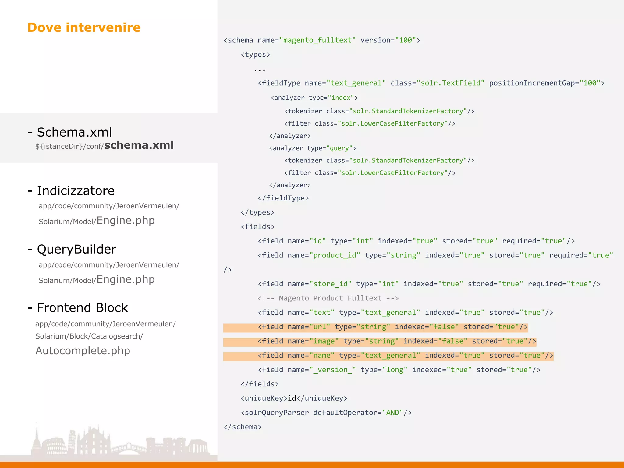 - Schema.xml
- Indicizzatore
- QueryBuilder
- Frontend Block
Dove intervenire
app/code/community/JeroenVermeulen/
Solarium/Model/Engine.php
app/code/community/JeroenVermeulen/
Solarium/Model/Engine.php
app/code/community/JeroenVermeulen/
Solarium/Block/Catalogsearch/
Autocomplete.php
${istanceDir}/conf/schema.xml
<schema name="magento_fulltext" version="100">
<types>
...
<fieldType name="text_general" class="solr.TextField" positionIncrementGap="100">
<analyzer type="index">
<tokenizer class="solr.StandardTokenizerFactory"/>
<filter class="solr.LowerCaseFilterFactory"/>
</analyzer>
<analyzer type="query">
<tokenizer class="solr.StandardTokenizerFactory"/>
<filter class="solr.LowerCaseFilterFactory"/>
</analyzer>
</fieldType>
</types>
<fields>
<field name="id" type="int" indexed="true" stored="true" required="true"/>
<field name="product_id" type="string" indexed="true" stored="true" required="true"
/>
<field name="store_id" type="int" indexed="true" stored="true" required="true"/>
<!-- Magento Product Fulltext -->
<field name="text" type="text_general" indexed="true" stored="true"/>
<field name="url" type="string" indexed="false" stored="true"/>
<field name="image" type="string" indexed="false" stored="true"/>
<field name="name" type="text_general" indexed="true" stored="true"/>
<field name="_version_" type="long" indexed="true" stored="true"/>
</fields>
<uniqueKey>id</uniqueKey>
<solrQueryParser defaultOperator="AND"/>
</schema>
 