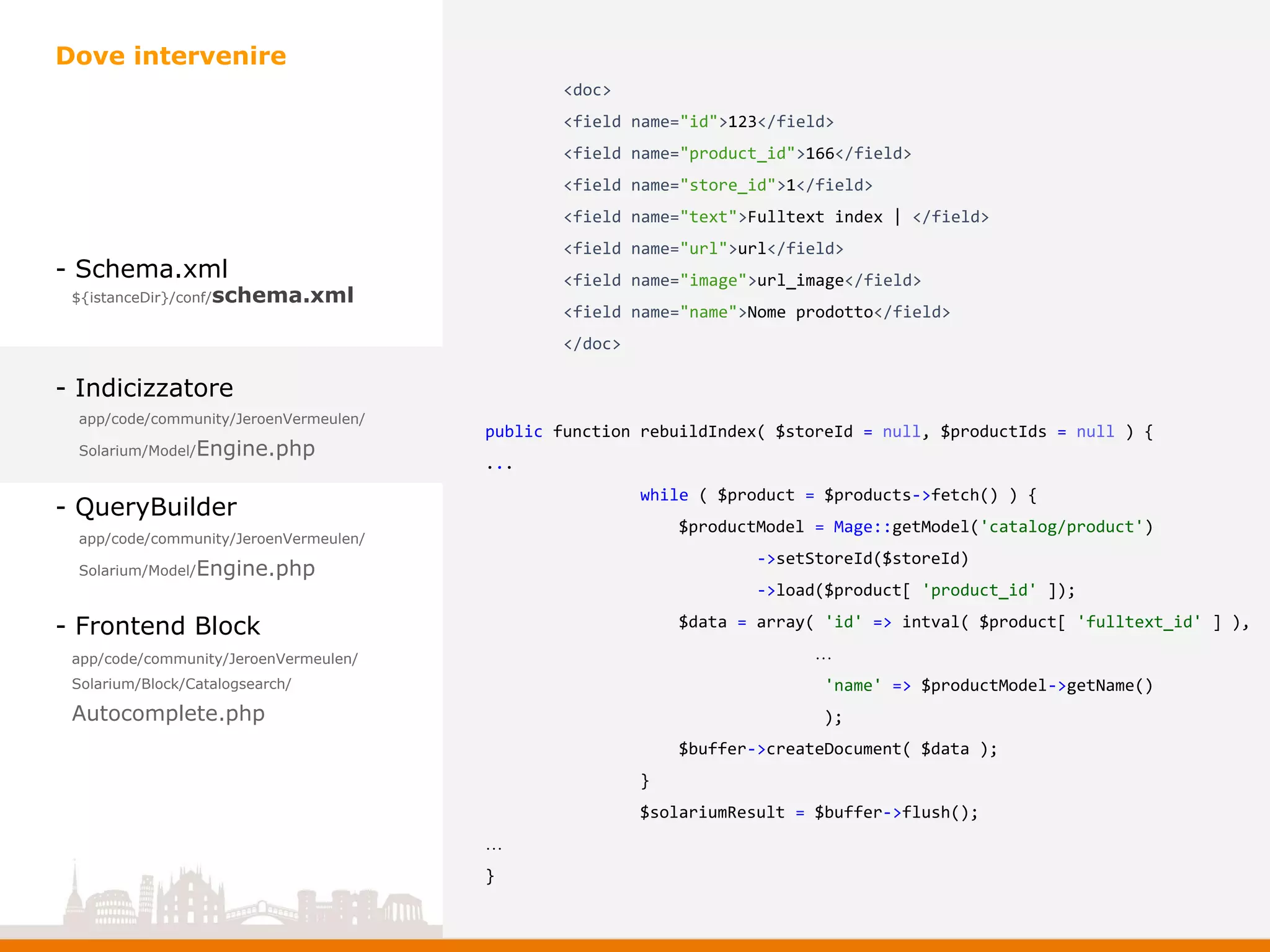 - Schema.xml
- Indicizzatore
- QueryBuilder
- Frontend Block
Dove intervenire
app/code/community/JeroenVermeulen/
Solarium/Model/Engine.php
app/code/community/JeroenVermeulen/
Solarium/Model/Engine.php
app/code/community/JeroenVermeulen/
Solarium/Block/Catalogsearch/
Autocomplete.php
${istanceDir}/conf/schema.xml
public function rebuildIndex( $storeId = null, $productIds = null ) {
...
while ( $product = $products->fetch() ) {
$productModel = Mage::getModel('catalog/product')
->setStoreId($storeId)
->load($product[ 'product_id' ]);
$data = array( 'id' => intval( $product[ 'fulltext_id' ] ),
…
'name' => $productModel->getName()
);
$buffer->createDocument( $data );
}
$solariumResult = $buffer->flush();
…
}
<doc>
<field name="id">123</field>
<field name="product_id">166</field>
<field name="store_id">1</field>
<field name="text">Fulltext index | </field>
<field name="url">url</field>
<field name="image">url_image</field>
<field name="name">Nome prodotto</field>
</doc>
 