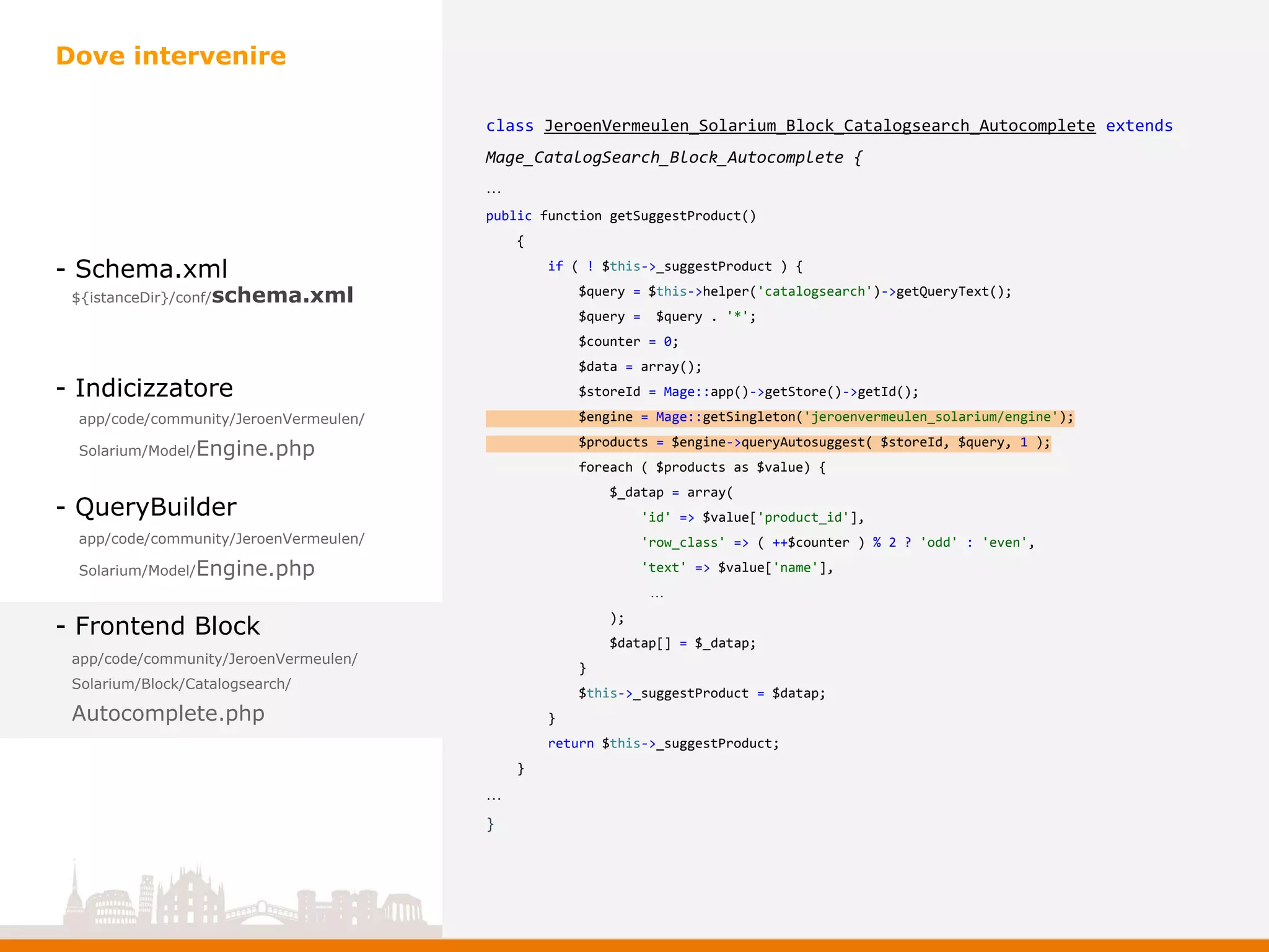 - Schema.xml
- Indicizzatore
- QueryBuilder
- Frontend Block
Dove intervenire
app/code/community/JeroenVermeulen/
Solarium/Model/Engine.php
app/code/community/JeroenVermeulen/
Solarium/Model/Engine.php
app/code/community/JeroenVermeulen/
Solarium/Block/Catalogsearch/
Autocomplete.php
${istanceDir}/conf/schema.xml
class JeroenVermeulen_Solarium_Block_Catalogsearch_Autocomplete extends
Mage_CatalogSearch_Block_Autocomplete {
…
public function getSuggestProduct()
{
if ( ! $this->_suggestProduct ) {
$query = $this->helper('catalogsearch')->getQueryText();
$query = $query . '*';
$counter = 0;
$data = array();
$storeId = Mage::app()->getStore()->getId();
$engine = Mage::getSingleton('jeroenvermeulen_solarium/engine');
$products = $engine->queryAutosuggest( $storeId, $query, 1 );
foreach ( $products as $value) {
$_datap = array(
'id' => $value['product_id'],
'row_class' => ( ++$counter ) % 2 ? 'odd' : 'even',
'text' => $value['name'],
…
);
$datap[] = $_datap;
}
$this->_suggestProduct = $datap;
}
return $this->_suggestProduct;
}
…
}
 