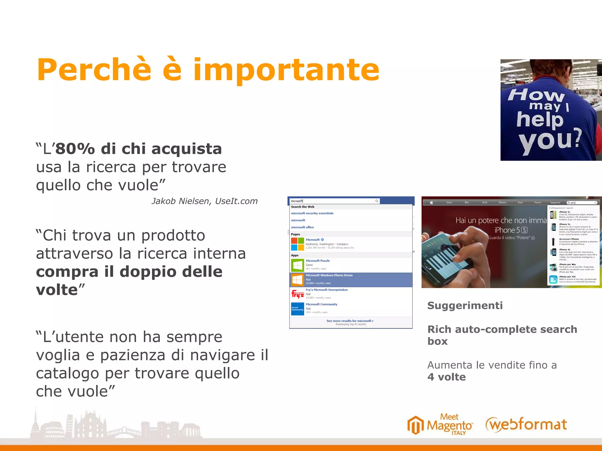Perchè è importante
“L’80% di chi acquista
usa la ricerca per trovare
quello che vuole”
“Chi trova un prodotto
attraverso la ricerca interna
compra il doppio delle
volte”
“L’utente non ha sempre
voglia e pazienza di navigare il
catalogo per trovare quello
che vuole”
Suggerimenti
Rich auto-complete search
box
Aumenta le vendite fino a
4 volte
Jakob Nielsen, UseIt.com
 
