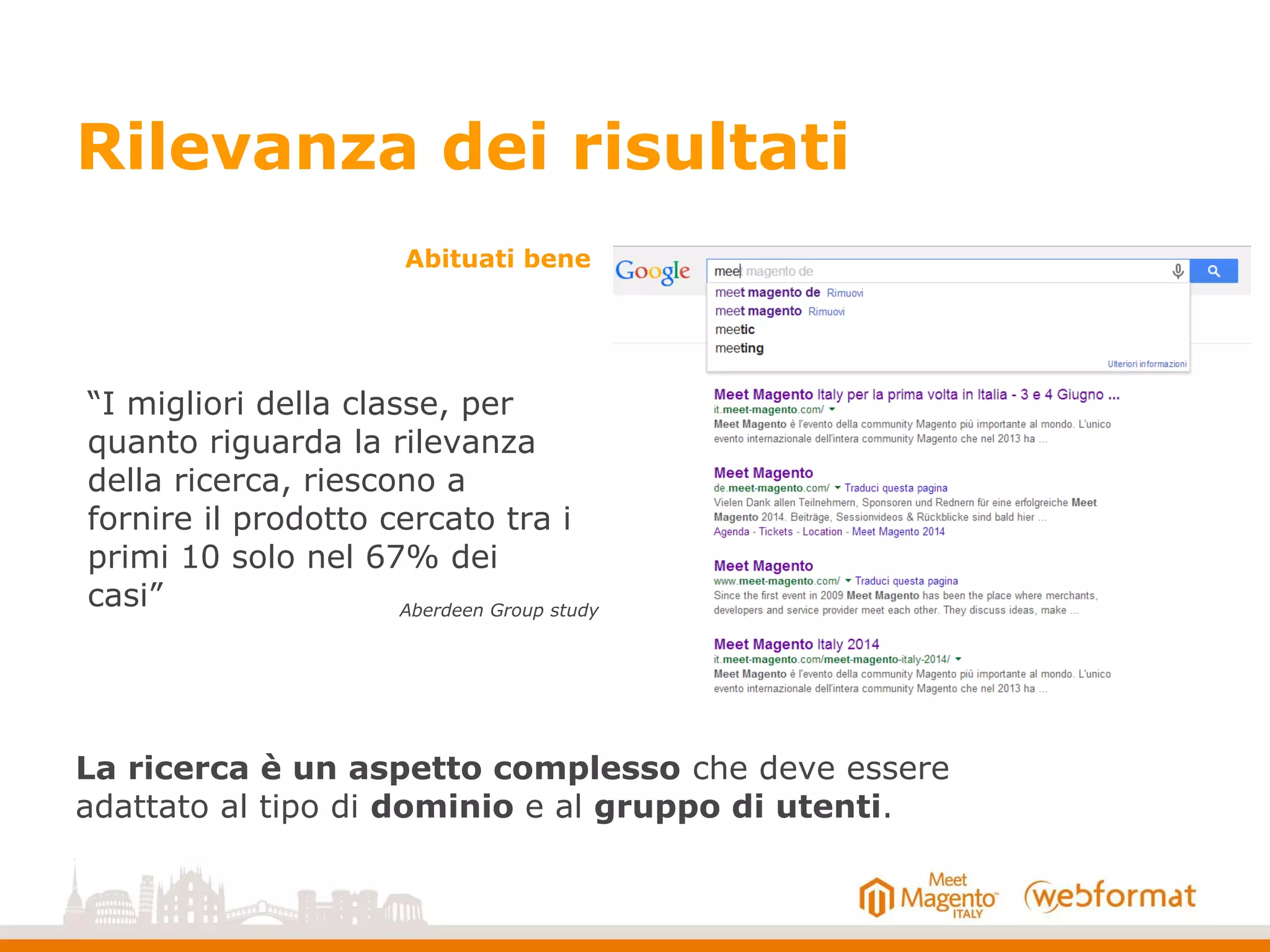 Rilevanza dei risultati
“I migliori della classe, per
quanto riguarda la rilevanza
della ricerca, riescono a
fornire il prodotto cercato tra i
primi 10 solo nel 67% dei
casi”
La ricerca è un aspetto complesso che deve essere
adattato al tipo di dominio e al gruppo di utenti.
Aberdeen Group study
Abituati bene
 