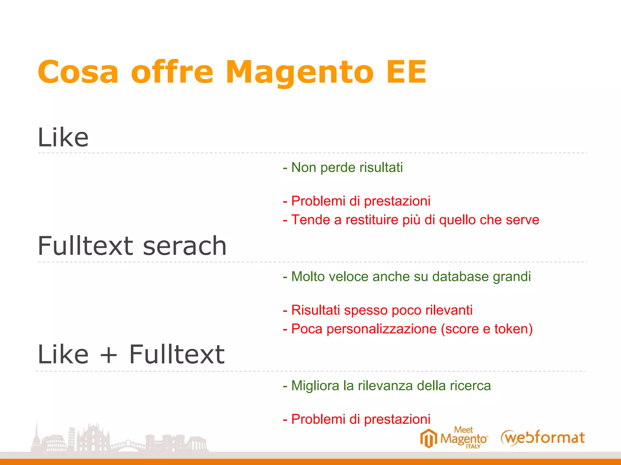 Cosa offre Magento EE
Like
Fulltext serach
Like + Fulltext
- Non perde risultati
- Problemi di prestazioni
- Tende a restituire più di quello che serve
- Molto veloce anche su database grandi
- Risultati spesso poco rilevanti
- Poca personalizzazione (score e token)
- Migliora la rilevanza della ricerca
- Problemi di prestazioni
 