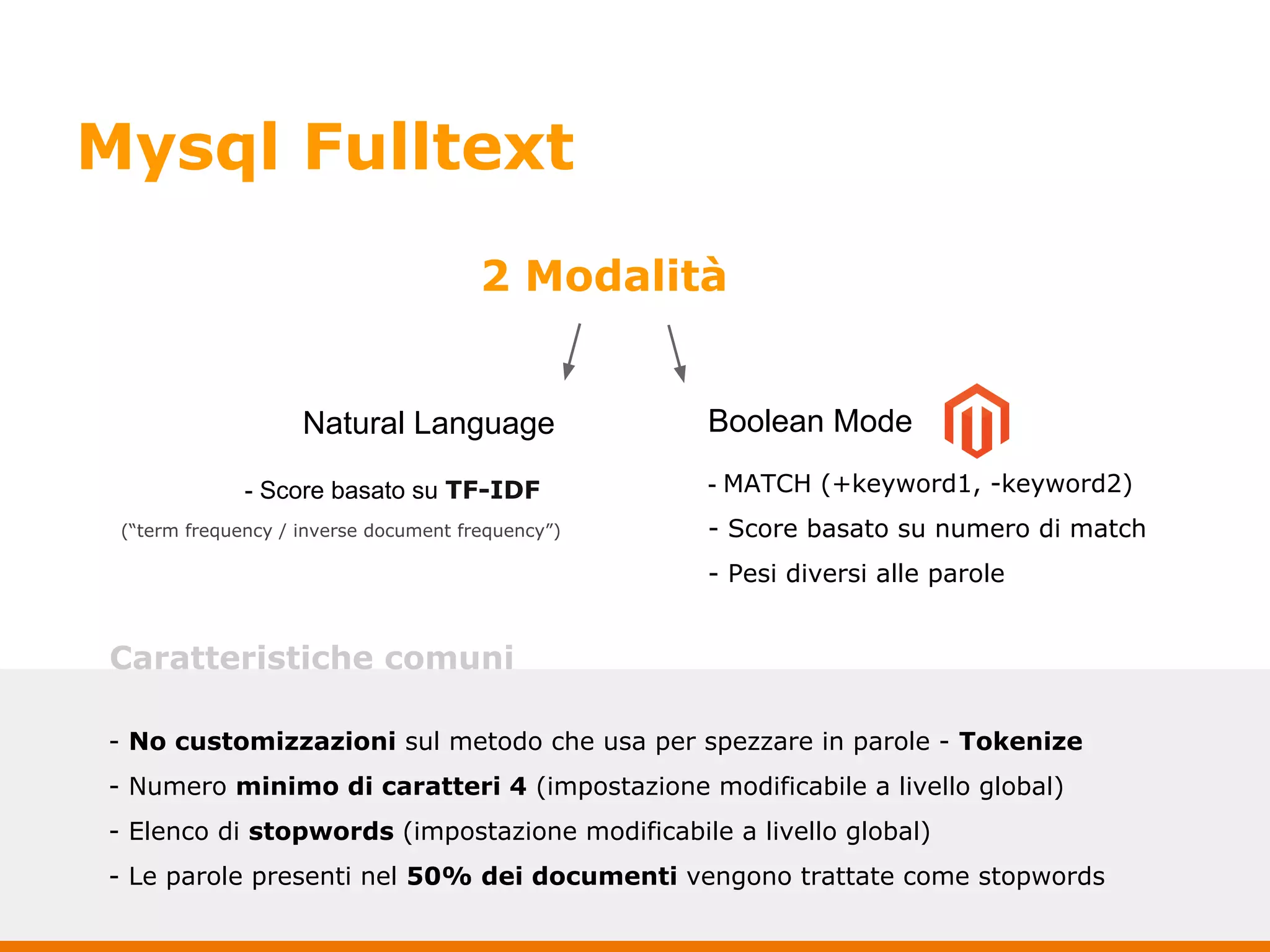 Mysql Fulltext
2 Modalità
Natural Language Boolean Mode
- Score basato su TF-IDF
(“term frequency / inverse document frequency”)
- MATCH (+keyword1, -keyword2)
- Score basato su numero di match
- Pesi diversi alle parole
- No customizzazioni sul metodo che usa per spezzare in parole - Tokenize
- Numero minimo di caratteri 4 (impostazione modificabile a livello global)
- Elenco di stopwords (impostazione modificabile a livello global)
- Le parole presenti nel 50% dei documenti vengono trattate come stopwords
Caratteristiche comuni
 