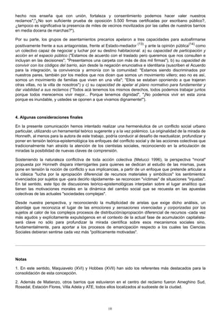hecho nos enseña que con unión, fortaleza y consentimiento podemos hacer valer nuestros
reclamos";"¿No son suficiente prueba de oposición 5.500 firmas certificadas por escribano público?,
¿tampoco es significativa la presencia de miles de vecinos movilizados por las calles de nuestros barrios
en media docena de marchas?").
Por su parte, los grupos de asentamientos precarios apelaron a tres capacidades para autoafirmarse
positivamente frente a sus antagonistas, frente al Estado-mediador
(13)
y ante la opinión pública
(14)
como
un colectivo capaz de negociar y luchar por su destino habitacional: a) su capacidad de participación y
acción en el espacio público ("Estamos de acuerdo con el traslado pero queremos que nos consulten e
incluyan en las decisiones"; "Presentamos una carpeta con más de dos mil firmas"), b) su capacidad de
convivir con los códigos del barrio, aún desde la negación enunciativa e identitaria (suscriben el Acuerdo
para la integración, la convivencia y armonía con la comunidad: "Estamos siendo discriminados por
nuestros pares, también por los medios que nos dicen que somos un movimiento villero; eso no es así,
somos un movimiento de familias que viven en una villa"; "Ellos se estaban oponiendo a que trajeran
otras villas, no la villa de nosotros") y c) su capacidad de apelar al plano normativo para fundamentar y
dar viabilidad a sus reclamos ("Todos acá tenemos los mismos derechos, todos podemos trabajar juntos
porque todos merecemos vivir mejor... Porque tenemos dignidad", "¡No podemos vivir en esta zona
porque es inundable, y ustedes se oponen a que vivamos dignamente!").
4. Algunas consideraciones finales
En la presente comunicación hemos intentado realizar una hermenéutica de un conflicto social urbano
particular, utilizando un herramental teórico sugerente y a la vez polémico. La originalidad de la mirada de
Honneth, al menos para la autora de este trabajo, podría conducir al desafío de reactualizar, profundizar y
poner en tensión teórica-epistemológica los enfoques del conflicto social y de las acciones colectivas que
tradicionalmente han atraído la atención de los cientistas sociales, reconociendo en la articulación de
miradas la posibilidad de nuevas claves de comprensión.
Sosteniendo la naturaleza conflictiva de toda acción colectiva (Melucci 1996), la perspectiva "moral"
propuesta por Honneth dispara interrogantes para quienes se dedican al estudio de las mismas, pues
pone en tensión la noción de conflicto y sus implicancias, a partir de un enfoque que pretende articular a
la clásica "lucha por la apropiación diferencial de recursos materiales y simbólicos" los sentimientos
vivenciados por sujetos que -para decirlo rápidamente- se reconocen "víctimas" de situaciones "injustas".
En tal sentido, este tipo de discusiones teórico-epistemológicas interpelan sobre el lugar analítico que
tienen las motivaciones morales en la dinámica del cambio social que se recuesta en las apuestas
colectivas de las actuales "sociedades complejas".
Desde nuestra perspectiva, y reconociendo la multiplicidad de aristas que exige dicho análisis, un
abordaje que reconozca el lugar de las emociones y sensaciones vivenciadas y corporizadas por los
sujetos al calor de los complejos procesos de distribución/apropiación diferencial de recursos -cada vez
más agudos y explícitamente expulsógenos en el contexto de la actual fase de acumulación capitalista-
será clave no sólo para profundizar la mirada científica sobre esos mecanismos sociales sino,
fundamentalmente, para aportar a los procesos de emancipación respecto a los cuales las Ciencias
Sociales debieran sentirse cada vez más "políticamente motivadas".
Notas
1. En este sentido, Maquiavelo (XVI) y Hobbes (XVII) han sido los referentes más destacados para la
consolidación de esta concepción.
2. Además de Matienzo, otros barrios que estuvieron en el centro del reclamo fueron Ameghino Sud,
Rosedal, Estación Flores, Villa Adela y ATE, todos ellos localizados al sudoeste de la ciudad.
10
 
