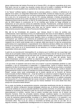 planes habitacionales del Instituto Provincial de la Vivienda (IPV) y de algunas cooperativas de la zona.
Este barrio, que por su origen nos recuerda a tantos otros de la ciudad, a mediados del 2005 ganó
visibilidad en la escena pública local, suscitando las más diversas reacciones y posiciones.
A los "típicos" conflictos ligados al deterioro de los servicios públicos y urbanos, la deficiencia en la
atención de la salud y la inseguridad (Observatorio Social 2004), durante los meses de junio y julio del
2005 se sumó otro, por momentos con una fuerza sorprendente: la oposición de los "vecinos" del barrio y
de la zona (2) a la construcción de un plan de 312 viviendas destinado a familias provenientes de
asentamientos precarios de la ciudad, dispuesto por el gobierno de la provincia en el marco del programa
habitacional Nuevos barrios-Mi casa, mi vida (3). En líneas generales, el aludido programa (vigente desde
julio de 2002) dispone la construcción de 12 mil viviendas para familias en riesgo ambiental y/o
habitacional, así como para las víctimas de catástrofes naturales. Paralelamente, contempla destinar los
terrenos desalojados para la ampliación de los espacios verdes y de recreación de la ciudad, proveyendo
todas las reglamentaciones necesarias para evitar que los mismos vuelvan a ser ocupados por
asentamientos precarios (Gobierno de la Provincia de Córdoba 2002).
Más allá de las formalidades del programa, aquí interesa discutir la trama de sentidos que,
conflictivamente, fueron tejiéndose en torno a la implementación del mismo en barrio Matienzo, alertando
sobre los modos en que una explícita política de regionalización del orden urbano (4) dispara espacios
subjetivos de diferenciación y distancia social, llegando a tener su correlato en diversas experiencias de
"menosprecio" que reafirman las condiciones de posibilidad para la reproducción de la segregación y
criminalización de los pobres y de la pobreza. De esta forma, la oposición de los vecinos de Matienzo a la
instalación de un barrio social emerge como un ejemplo válido para discutir no sólo las consecuencias
performativas de la especialización y espacialización de la diferencia (Scribano 2002a) sino también las
luchas por el reconocimiento social encarnadas por actores colectivos ("vecinos" y "villeros") que, de una
manera u otra, vieron en el no reconocimiento de sus derechos y en la desvalorización social de sus
capacidades motivos para resistir.
A partir de una reconstrucción hemerográfica (5), se observa que el conflicto que nos ocupa llegó a ser
noticia de los principales medios de prensa locales durante los primeros días del mes de junio de 2005,
extendiéndose hasta mediados de julio del mismo año. En términos globales, la oposición de los vecinos
de Matienzo se materializó en una serie de reclamos que, a lo largo del período, fueron
metamorfoseándose conforme el conflicto fue adquiriendo visibilidad pública y un lugar en la agenda
gubernamental. En tal sentido, pueden distinguirse tres grandes fases del conflicto, a saber:
I. En sus inicios, la oposición venía de la mano con el "temor" a que las propiedades perdieran su valor
inmobiliario y que se incrementara la inseguridad. II. Posteriormente, cuando el reclamo alcanzó los
despachos de altos funcionarios provinciales, el grupo de Matienzo demandó ser escuchado y consultado
para la toma de cualquier decisión que los afectara como vecinos. III. Finalmente, cuando la decisión
gubernamental de construir el plan de viviendas en el predio de Matienzo se convirtió en una "cuestión de
Estado" -aunque varias veces contrarrestada por la presión ejercida por la Comisión de Vecinos
Autoconvocados de Barrio Matienzo (6) -, el eje del conflicto se sustentó en aceptar la llegada de grupos
de asentamientos precarios al barrio sólo si: a) el Estado aseguraba la prestación de una serie de
servicios históricamente reclamados por los vecinos de la zona, estipulados en un petitorio compuesto
por doce puntos (7), y b) si se destinaban las nuevas viviendas a "villeros de las cercanías", aduciendo la
tranquilidad que representaba para el barrio que los mismos residiesen "en la zona desde hace años,
porque nos conocemos desde siempre".
Por su parte, las familias de asentamientos precarios -potenciales beneficiarias del plan de vivienda en
cuestión (8)- también configuraron diversas estrategias colectivas que, en términos analíticos, delinean
una red de conflictos en la que es plausible identificar tres grandes momentos. En primer lugar, obtienen
visibilidad en el periódico de referencia a partir de una acción de protesta muy concreta: a pocos días de
desencadenarse el conflicto, marchan hacia el palacio municipal para reunirse con el director de
Derechos Humanos. Entre los principales reclamos emergen cuestiones ligadas a la discriminación
sufrida a partir de las acciones de la gente de Matienzo y alrededores, a la falta de consulta e inclusión en
la toma de decisiones gubernamentales vinculadas a su destino habitacional y a la oposición a ser
referenciados, básicamente por los medios de comunicación y por los vecinos de Matienzo, como un
movimiento villero: "Eso no es así, somos un movimiento de familias que viven en una villa". En un
segundo momento, y respaldándose estratégicamente en el discurso oficial (centralizado en la máxima
5
 