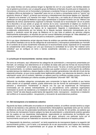 "que estas familias con tanta pobreza tengan la dignidad de vivir en una ciudad"), las familias elaboran
con el gobierno provincial y con un pequeño grupo de Matienzo el llamado Acuerdo para la Integración, la
Convivencia y Armonía con la Comunidad y comienzan a recolectar firmas en busca de apoyo al traslado;
el objetivo último es demostrar su "capacidad" para vivir en un barrio y comportarse como un "vecino" (en
oposición directa al "villero"), al tiempo que recurren a interpelaciones discursivas ligadas a la "dignidad",
al "derecho a la vivienda" y al "merecer vivir mejor". Por esos días, y en medio de un clima de alta tensión
conflictual con otro grupo de Matienzo (que sigue oponiéndose a compartir el barrio con los "villeros") los
habitantes de dichos asentamientos organizan la llamada "locreada de la reconciliación" (9) en el predio
de la discordia a la que asiste un grupo de vecinos de la zona: nuevamente el objetivo es mostrar la
disposición a vivir y convivir con las reglas de barrio, dejando atrás los códigos de la villa. Finalmente, el
proceso conflictual adquiere las lógicas de la negociación, llegando a materializarse el acuerdo
co-elaborado anteriormente por los actores de la disputa (aunque claramente monopolizado por la
posición y condición social del grupo de Matienzo en lo que hace al petitorio de servicios urbanos
históricamente reclamados y al requisito de que los nuevos habitantes provengan de "villas aledañas"), el
cual es presentado al gobierno provincial para su evaluación y posterior aprobación.
En lo que sigue intentaremos arrojar algunas líneas de análisis que permitan efectuar una hermenéutica
del conflicto reseñado a la luz de las categorías de autorrelación y menosprecio presentadas por Honneth
en el contexto de la lucha moralmente motivada por el reconocimiento social, reparando en la necesidad
de complementar dicho enfoque con uno que reconozca la centralidad de la lucha "tan material como
simbólica" que se configura en torno a bienes socialmente valorados y, por ello, colectivamente
disputados.
3. La lucha por el reconocimiento: vecinos versus villeros
Tal como se anticipara, aquí utilizaremos las categorías de autorrelación y menosprecio presentadas por
Honneth, sin embargo nos detendremos en el análisis de éstas sólo para las formas de reconocimiento
"derecho" y "solidaridad", en la medida que, como afirma el autor: "el amor, en tanto que forma elemental
del reconocimiento, no contiene experiencias morales que puedan conducir a la formación de conflictos
sociales [porque los objetivos y deseos ligados a ella] no pueden generalizarse más allá del círculo de las
relaciones primarias, ya que nunca pueden tener legitimación pública. Las relaciones de derecho y las de
valorización social, por el contrario, delimitan un espacio para los conflictos sociales porque, conforme a
su función, están orientadas por criterios sociales generalizados" (Honneth 1997: 195-196).
Utilizando las aludidas categorías conceptuales para comprender la lógica del conflicto al que hemos
hecho alusión en el apartado anterior, puede observarse que las formas de autorrespeto y autoestima
activaron y dinamizaron "moralmente" la disputa una vez que las experiencias de menosprecio
(vivenciadas por los actores individualmente, en su pre-existencia como colectivos organizados)
motorizaran la acción de resistencia y la instalación del conflicto en la escena pública. De este modo, el
camino "moral" de esta disputa puede leerse del siguiente modo: menosprecio - resistencia e instalación
del conflicto en la escena pública - recuperación y renovación de autorrelaciones positivas.
3.1. Del menosprecio a la resistencia colectiva
Siguiendo las fases conflictuales enunciadas en el apartado anterior, el conflicto narrado tendría su origen
moral en las lesiones a los patrones de reconocimiento intersubjetivos soportadas tanto por los vecinos
de Matienzo como por los potenciales beneficiarios del plan de vivienda. En tal sentido, se sostiene que
dos formas de menosprecio hicieron peligrar los tipos de autorrelación y entendimiento práctico ganados
por los sujetos en sus trayectorias intersubjetivas, repercutiendo en sentimientos de humillación que,
percibidos como vivencias generalizadas dentro del grupo, activaron una particular lucha por el
reconocimiento social que se materializó en acciones de resistencia colectiva en el espacio público.
La "desposesión de derechos y exclusión", en tanto experiencia de menosprecio ligada a la negación del
reconocimiento jurídico y, por lo tanto, a la sensación de no ser reconocidos como sujetos de interacción
plenamente legítimos, fue experimentada por el grupo de Matienzo en, al menos, tres sentidos,
6
 