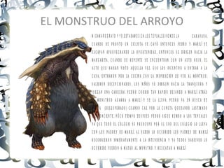 EL MONSTRUO DEL ARROYO
       M I C A M A R O G R A F O Y Y O E S T A B A M O S E N L O S T E P U A L E S V IE N D O L A     CARAVANA.
       C U A N D O D E P R O N T O U N C IC L IS T A S E C A Y Ó E N T O N C E S P E D R O Y M A R IL Í S E
       E S C A P A N A P R O V E C H A N D O L A O P O R T U N ID A D , E N T O N C E S S E D IR IG E N H A C IA L A
       M A R G A R IT A , C U A N D O D E R E P E N T E S E E N C U E N T R A N C O N U N A U T O R O J O , E L
       A U T O Q U E H A B IA N V IS T O A Q U E L L A V E Z . E S O L O S IN C E N T IV O A E N T R A R A L A
       C A S A , E N T R A R O N P O R L A C O C IN A C O N L A IN S P IR A C IO N D E V E R A L M O N T R U O .
       S A L IE R O N D E C E P C IO N A D O S , L O S N IÑ O S S E D IR IG E N H A C IA L A T R A N Q U E R A Y
       J U E G A N U N A C A R R E R A . P E D R O C O R R IO T A N R A P ID O D E J A N D O A M A R IL Í A T R Á S
       E L M O N S T R U O A G A R R A A M A R IL Í Y S E L A L L E V A . P E D R O V A E N B U S C A D E
       A Y U D A (D E S E S P E R A D O ) C U A N D O C A E P O R L A C U N E T A Q U E D A N D O L A S T IM A D O
       E IN C O N C IE N T E , P Ó C O T IE M P O D E S P U E S P E D R O S IG U E R U M B O A L O S T E P U A L E S
       Y A Q U E T O D O E L C O L E G IO S E P R E O C U P O P O R E L U N O D E L C O L E G IO L O L L E V A
       C O N L O S P A D R E S D E M A R IL Í. A L S A B E R L O O C U R R ID O L O S P A D R E S D E M A R IL Í
       R E C U R R IE R O N IN M E D IA T A M E N T E A L A IN T E N D E N C IA Y Y A T O D O S S A B IE N D O L O
       O C U R R ID O F U E R O N A M A T A R A L M O N S T R O Y R E S C A T A R A M A R IL Í
 