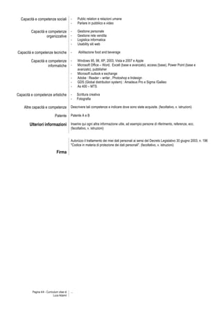 Capacità e competenze sociali              -     Public relation e relazioni umane
                                             -     Parlare in pubblico e video

         Capacità e competenze               -     Gestione personale
                   organizzative             -     Gestione rete vendita
                                             -     Logistica informatica
                                             -     Usability siti web

Capacità e competenze tecniche               -      Abilitazione food and beverage

         Capacità e competenze               -     Windows 95, 98, XP, 2003, Vista e 2007 e Apple
                    informatiche             -     Microsoft Office – Word, Excell (base e avanzato), access (base), Power Point (base e
                                                   avanzato), pubblisher
                                             -     Microsoft outlook e exchange
                                             -     Adobe : Reader – writer , Photoshop e Indesign
                                             -     GDS (Global distribution system) : Amadeus Pro e Sigma /Galileo
                                             -     As 400 – MTS

Capacità e competenze artistiche             -     Scrittura creativa
                                             -     Fotografia

    Altre capacità e competenze              Descrivere tali competenze e indicare dove sono state acquisite. (facoltativo, v. istruzioni)

                               Patente       Patente A e B

        Ulteriori informazioni Inserire qui ogni altra informazione utile, ad esempio persone di riferimento, referenze, ecc.
                                             (facoltativo, v. istruzioni)


                                             Autorizzo il trattamento dei miei dati personali ai sensi del Decreto Legislativo 30 giugno 2003, n. 196
                                             "Codice in materia di protezione dei dati personali". (facoltativo, v. istruzioni)

                                Firma




          Pagina 4/4 - Curriculum vitae di   ...
                             Luca Adamii
 
