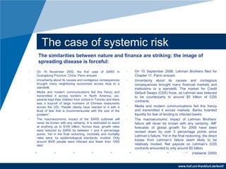 www.hof.uni-frankfurt.de/lemf/
The case of systemic risk
? On 16 November 2002, the first case of SARS in
Guangdong Province. China. Panic ensued.
? Uncertainty about its causes and contagious consequences
brought many neighboring economies across Asia to a
standstill.
? Media and modern communications fed this frenzy and
transmitted it across borders. In North America, (ex.
parents kept their children from school in Toronto and there
was a boycott of large numbers of Chinese restaurants
across the US). People clearly have reacted to it with a
level of fear that is incommensurate with the size of the
problem.
? The macroeconomic impact of the SARS outbreak will
never be known with any certainty. It is estimated to stand
at anything up to $100 billion. Across Asia, growth rates
were reduced by SARS by between 1 and 4 percentage
points. Yet in the final reckoning, morbidity and mortality
rates were, by epidemiological standards, modest. Only
around 8000 people were infected and fewer than 1000
died.
? On 15 September 2008, Lehman Brothers filed for
Chapter 11. Panic ensued.
? Uncertainty about its causes and contagious
consequences brought many financial markets and
institutions to a standstill. The market for Credit
Default Swaps (CDS) froze, as Lehman was believed
to be counterparty to around $5 trillion of CDS
contracts.
? Media and modern communications fed this frenzy
and transmitted it across markets. Banks hoarded
liquidity for fear of lending to infected banks.
? The macroeconomic impact of Lehman Brothers
failure will never be known with any certainty. IMF
forecasts of global growth for 2009 have been
revised down by over 5 percentage points since
Lehmans failure. Yet in the final reckoning, the direct
losses from Lehmans failure seem likely to be
relatively modest. Net payouts on Lehmans CDS
contracts amounted to only around $5 billion.
? (Haldane, 2009)
The similarities between nature and finance are striking: the image of
spreading disease is forceful:
 