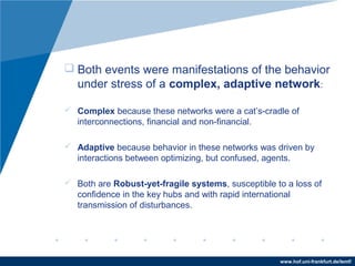 www.hof.uni-frankfurt.de/lemf/
? Both events were manifestations of the behavior
under stress of a complex, adaptive network:
? Complex because these networks were a cats-cradle of
interconnections, financial and non-financial.
? Adaptive because behavior in these networks was driven by
interactions between optimizing, but confused, agents.
? Both are Robust-yet-fragile systems, susceptible to a loss of
confidence in the key hubs and with rapid international
transmission of disturbances.
 