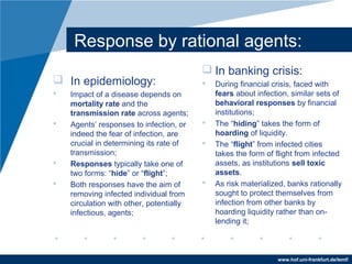 www.hof.uni-frankfurt.de/lemf/
Response by rational agents:
? In epidemiology:
? Impact of a disease depends on
mortality rate and the
transmission rate across agents;
? Agents responses to infection, or
indeed the fear of infection, are
crucial in determining its rate of
transmission;
? Responses typically take one of
two forms: hide or flight;
? Both responses have the aim of
removing infected individual from
circulation with other, potentially
infectious, agents;
? In banking crisis:
? During financial crisis, faced with
fears about infection, similar sets of
behavioral responses by financial
institutions;
? The hiding takes the form of
hoarding of liquidity.
? The flight from infected cities
takes the form of flight from infected
assets, as institutions sell toxic
assets.
? As risk materialized, banks rationally
sought to protect themselves from
infection from other banks by
hoarding liquidity rather than on-
lending it;
 