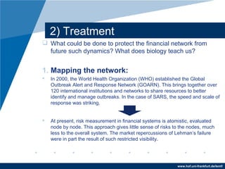 www.hof.uni-frankfurt.de/lemf/
2) Treatment
? What could be done to protect the financial network from
future such dynamics? What does biology teach us?
1. Mapping the network:
? In 2000, the World Health Organization (WHO) established the Global
Outbreak Alert and Response Network (GOARN). This brings together over
120 international institutions and networks to share resources to better
identify and manage outbreaks. In the case of SARS, the speed and scale of
response was striking.
? At present, risk measurement in financial systems is atomistic, evaluated
node by node. This approach gives little sense of risks to the nodes, much
less to the overall system. The market repercussions of Lehmans failure
were in part the result of such restricted visibility.
 