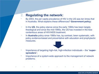 www.hof.uni-frankfurt.de/lemf/
2. Regulating the network:
? By 2003, the per capita prevalence of HIV in the US was ten times that
in Australia. What explains these differences? Government policy:
? In the US, the policy stance since the early 1980s has been largely
theological and since the mid-1990s, the US has invested in the less
contentious areas of HIV/AIDS treatment.
? In Australia policy since 1980s has, by contrast, been systematic, with
policy evidence-based and preventative with education and prophylactic
measures.
? Importance of targeting high-risk, high-infection individuals C the super-
spreaders;
? Importance of a system-wide approach to the management of network
problems;
 