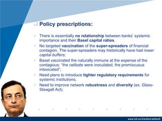 www.hof.uni-frankfurt.de/lemf/
? Policy prescriptions:
? There is essentially no relationship between banks systemic
importance and their Basel capital ratios.
? No targeted vaccination of the super-spreaders of financial
contagion. The super-spreaders may historically have had lower
capital buffers;
? Basel vaccinated the naturally immune at the expense of the
contagious: the celibate were inoculated, the promiscuous
intoxicated;
? Need plans to introduce tighter regulatory requirements for
systemic institutions;
? Need to improve network robustness and diversity (ex. Glass-
Steagall Act).
 