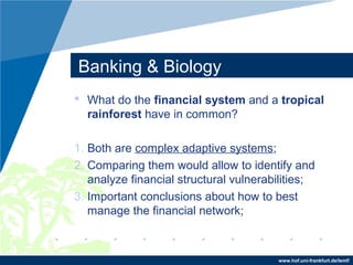 www.hof.uni-frankfurt.de/lemf/
Banking & Biology
? What do the financial system and a tropical
rainforest have in common?
1. Both are complex adaptive systems;
2. Comparing them would allow to identify and
analyze financial structural vulnerabilities;
3. Important conclusions about how to best
manage the financial network;
 