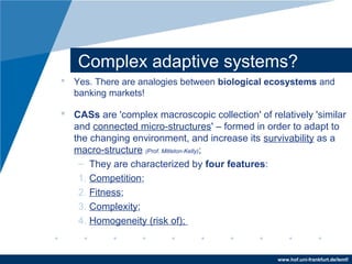 www.hof.uni-frankfurt.de/lemf/
Complex adaptive systems?
? Yes. There are analogies between biological ecosystems and
banking markets!
? CASs are 'complex macroscopic collection' of relatively 'similar
and connected micro-structures' C formed in order to adapt to
the changing environment, and increase its survivability as a
macro-structure (Prof. Mitleton-Kelly);
C They are characterized by four features:
1. Competition;
2. Fitness;
3. Complexity;
4. Homogeneity (risk of);
 