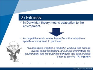 www.hof.uni-frankfurt.de/lemf/
? In Darwinian theory means adaptation to the
environment.
? A competitive environment favors firms that adapt to a
specific environment. In particular:
To determine whether a market is working well from an
overall social standpoint, one has to understand the
environment and the business behavior that best enables
a firm to survive (R. Posner)
2) Fitness:
 