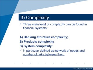 www.hof.uni-frankfurt.de/lemf/
3) Complexity
? Three main level of complexity can be found in
financial systems:
A) Banking structure complexity;
B) Products complexity
C) System complexity:
? in particular defined as network of nodes and
number of links between them;
 