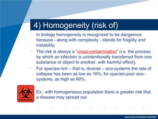 www.hof.uni-frankfurt.de/lemf/
4) Homogeneity (risk of)
? In biology homogeneity is recognized to be dangerous
because - along with complexity - stands for fragility and
instability;
? The risk is always a cross-contamination (i.e. the process
by which an infection is unintentionally transferred from one
substance or object to another, with harmful effect).
? For species-rich C that is, diverse C eco-systems the rate of
collapse has been as low as 10%; for species-poor eco-
systems, as high as 60%.
? Ex.: with homogeneous population there is greater risk that
a disease may spread out.
 