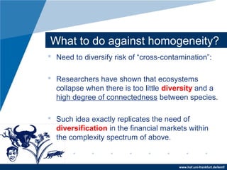 www.hof.uni-frankfurt.de/lemf/
What to do against homogeneity?
? Need to diversify risk of cross-contamination:
? Researchers have shown that ecosystems
collapse when there is too little diversity and a
high degree of connectedness between species.
? Such idea exactly replicates the need of
diversification in the financial markets within
the complexity spectrum of above.
 