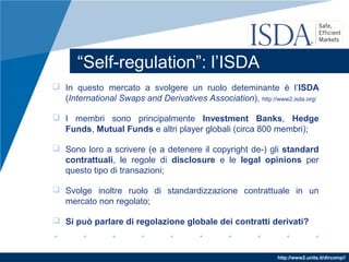 http://www2.units.it/dircomp//
“Self-regulation”: l’ISDA
 In questo mercato a svolgere un ruolo deteminante è l’ISDA
(International Swaps and Derivatives Association), http://www2.isda.org/
 I membri sono principalmente Investment Banks, Hedge
Funds, Mutual Funds e altri player globali (circa 800 membri);
 Sono loro a scrivere (e a detenere il copyright de-) gli standard
contrattuali, le regole di disclosure e le legal opinions per
questo tipo di transazioni;
 Svolge inoltre ruolo di standardizzazione contrattuale in un
mercato non regolato;
 Si può parlare di regolazione globale dei contratti derivati?
 