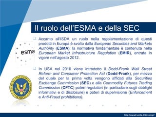http://www2.units.it/dircomp//
Il ruolo dell’ESMA e della SEC
 Accanto all’ISDA un ruolo nella regolamentazione di questi
prodotti in Europa è svolto dalla European Securities and Markets
Authority (ESMA): la normativa fondamentale è contenuta nella
European Market Infrastructure Regulation (EMIR), entrata in
vigore nell’agosto 2012.
 In USA nel 2010 viene introdotto il Dodd-Frank Wall Street
Reform and Consumer Protection Act (Dodd-Frank), per mezzo
del quale per la prima volta vengono affidati alla Securities
Exchange Commission (SEC) e alla Commodity Futures Trading
Commission (CFTC) poteri regolatori (in particolare sugli obblighi
informativi e di disclosure) e poteri di supervisione (Enforcement
e Anti-Fraud prohibitions).
 