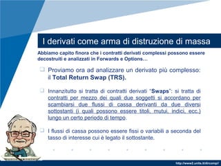 http://www2.units.it/dircomp//
I derivati come arma di distruzione di massa
Abbiamo capito finora che i contratti derivati complessi possono essere
decostruiti e analizzati in Forwards e Options…
 Proviamo ora ad analizzare un derivato più complesso:
il Total Return Swap (TRS).
 Innanzitutto si tratta di contratti derivati “Swaps”: si tratta di
contratti per mezzo dei quali due soggetti si accordano per
scambiarsi due flussi di cassa derivanti da due diversi
sottostanti (i quali possono essere titoli, mutui, indici, ecc.)
lungo un certo periodo di tempo.
 I flussi di cassa possono essere fissi o variabili a seconda del
tasso di interesse cui è legato il sottostante.
 