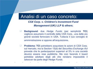 http://www2.units.it/dircomp//
Analisi di un caso concreto:
CSX Corp. v. Children's Investment Fund
Management (UK) LLP & others;
 Background: due Hedge Funds (per semplicità TCI)
vogliono assumere il controllo della CSX Corp., una delle più
grandi società ferroviare in USA. Tuttavia il suo consiglio di
amministrazione si oppone all’acquisizione.
 Problema: TCI potrebbero acquistare le azioni di CSX Corp.
sul mercato, ma la Section 13(d) del Securities Exchange Act
prevede che le partecipazioni superiori al 5% in una società
devono essere rese pubbliche. Ma così facendo il board
potrebbe adottare degli atti che rendano impossibile il
takeover da parte degli Hedge Funds.
 