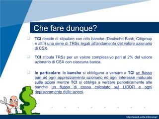 http://www2.units.it/dircomp//
Che fare dunque?
 TCI decide di stipulare con otto banche (Deutsche Bank, Citigroup
e altri) una serie di TRSs legati all’andamento del valore azionario
di CSX.
 TCI stipula TRSs per un valore complessivo pari al 2% del valore
azionario di CSX con ciascuna banca.
 In particolare: le banche si obbligano a versare a TCI un flusso
pari ad ogni apprezzamento azionario ed ogni interesse maturato
sulle azioni mentre TCI si obbliga a versare periodicamente alle
banche un flusso di cassa calcolato sul LIBOR e ogni
deprezzamento delle azioni.
 