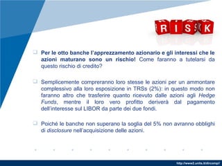 http://www2.units.it/dircomp//
 Per le otto banche l’apprezzamento azionario e gli interessi che le
azioni maturano sono un rischio! Come faranno a tutelarsi da
questo rischio di credito?
 Semplicemente compreranno loro stesse le azioni per un ammontare
complessivo alla loro esposizione in TRSs (2%): in questo modo non
faranno altro che trasferire quanto ricevuto dalle azioni agli Hedge
Funds, mentre il loro vero profitto deriverà dal pagamento
dell’interesse sul LIBOR da parte dei due fondi.
 Poiché le banche non superano la soglia del 5% non avranno obblighi
di disclosure nell’acquisizione delle azioni.
 