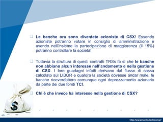 http://www2.units.it/dircomp//
 Le banche ora sono diventate azioniste di CSX! Essendo
azioniste potranno votare in consiglio di amministrazione e
avendo nell’insieme la partecipazione di maggioranza (il 15%)
potranno controllare la società!
 Tuttavia la struttura di questi contratti TRSs fa sì che le banche
non abbiano alcun interesse nell’andamento e nella gestione
di CSX. I loro guadagni infatti derivano dal flusso di cassa
calcolato sul LIBOR e qualora la società dovesse andar male, le
banche riceverebbero comunque ogni deprezzamento azionario
da parte dei due fondi TCI.
 Chi è che invece ha interesse nella gestione di CSX?
 
