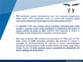 http://www2.units.it/dircomp//
 TCI mediante questo meccanismo, pur non essendo proprietaria
delle azioni (che ricordiamo sono in mano alle banche) potrà
comunque influenzare il consiglio di amministrazione di CSX.
 Le banche infatti non avendo alcun interesse nell’andamento della
società e avendo come unico guadagno il pagamento del flusso di
cassa LIBOR da parte di TCI, saranno ben disposte a votare in
consiglio di amministrazione a beneficio dei fondi stessi.
 Nel caso di specie TCI, avendo una posizione in TRSs pari al 15%
delle azioni di CSX, potrebbe chiedere alle banche di votare in
consiglio di amministrazione la nomina di nuovi amministratori
favorevoli all’acquisizione della società stessa da parte degli stessi
Hedge Funds. E tutto questo senza necessità di adempiere ad
alcun obbligo di disclosure!
 