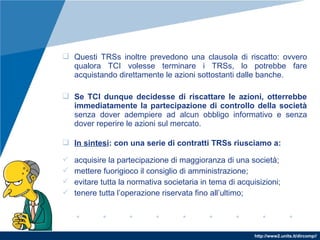 http://www2.units.it/dircomp//
 Questi TRSs inoltre prevedono una clausola di riscatto: ovvero
qualora TCI volesse terminare i TRSs, lo potrebbe fare
acquistando direttamente le azioni sottostanti dalle banche.
 Se TCI dunque decidesse di riscattare le azioni, otterrebbe
immediatamente la partecipazione di controllo della società
senza dover adempiere ad alcun obbligo informativo e senza
dover reperire le azioni sul mercato.
 In sintesi: con una serie di contratti TRSs riusciamo a:
 acquisire la partecipazione di maggioranza di una società;
 mettere fuorigioco il consiglio di amministrazione;
 evitare tutta la normativa societaria in tema di acquisizioni;
 tenere tutta l’operazione riservata fino all’ultimo;
 