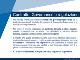 http://www2.units.it/dircomp//
Contratto, Governance e regolazione
 Nel mondo finanziario esiste una relazione giuridico/economica tra le
tipologie contrattuali adottate, le strutture di Corporate Governance e le
disposizioni regolamentari.
 Nel caso in esame mediante un contratto derivato è stato possibile
coprire un’acquisizione societaria che altrimenti si sarebbe dovuta
rendere pubblica sulla base della normativa vigente.
 L’impatto che questi contratti possano avere nella struttura societaria e i
risultati che questi possono produrre nella gestione d’impresa rendono
necessario l’intervento del legislatore per rimediare a criticità che
rendono opaco il mercato dei capitali e che il mercato stesso non è in
grado di risolvere autonomamente.
 E’ in questo momento dunque che entra in gioco il legislatore.
 