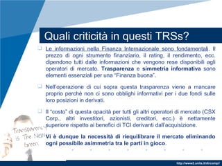 http://www2.units.it/dircomp//
Quali criticità in questi TRSs?
 Le informazioni nella Finanza Internazionale sono fondamentali. Il
prezzo di ogni strumento finanziario, il rating, il rendimento, ecc.
dipendono tutti dalle informazioni che vengono rese disponibili agli
operatori di mercato. Trasparenza e simmetria informativa sono
elementi essenziali per una “Finanza buona”.
 Nell’operazione di cui sopra questa trasparenza viene a mancare
proprio perché non ci sono obblighi informativi per i due fondi sulle
loro posizioni in derivati.
 Il “costo” di questa opacità per tutti gli altri operatori di mercato (CSX
Corp., altri investitori, azionisti, creditori, ecc.) è nettamente
superiore rispetto ai benefici di TCI derivanti dall’acquisizione.
 Vi è dunque la necessità di riequilibrare il mercato eliminando
ogni possibile asimmetria tra le parti in gioco.
 
