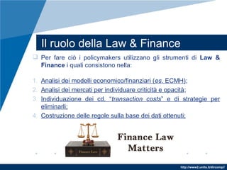http://www2.units.it/dircomp//
Il ruolo della Law & Finance
 Per fare ciò i policymakers utilizzano gli strumenti di Law &
Finance i quali consistono nella:
1. Analisi dei modelli economico/finanziari (es. ECMH);
2. Analisi dei mercati per individuare criticità e opacità;
3. Individuazione dei cd. “transaction costs” e di strategie per
eliminarli;
4. Costruzione delle regole sulla base dei dati ottenuti;
 