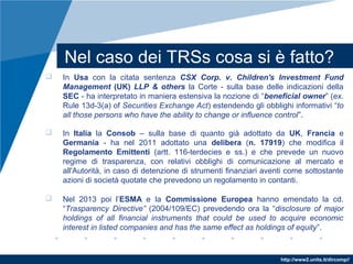 http://www2.units.it/dircomp//
Nel caso dei TRSs cosa si è fatto?
 In Usa con la citata sentenza CSX Corp. v. Children's Investment Fund
Management (UK) LLP & others la Corte - sulla base delle indicazioni della
SEC - ha interpretato in maniera estensiva la nozione di “beneficial owner” (ex.
Rule 13d-3(a) of Securities Exchange Act) estendendo gli obblighi informativi “to
all those persons who have the ability to change or influence control”.
 In Italia la Consob – sulla base di quanto già adottato da UK, Francia e
Germania - ha nel 2011 adottato una delibera (n. 17919) che modifica il
Regolamento Emittenti (artt. 116-terdecies e ss.) e che prevede un nuovo
regime di trasparenza, con relativi obblighi di comunicazione al mercato e
all'Autorità, in caso di detenzione di strumenti finanziari aventi come sottostante
azioni di società quotate che prevedono un regolamento in contanti.
 Nel 2013 poi l’ESMA e la Commissione Europea hanno emendato la cd.
“Trasparency Directive” (2004/109/EC) prevedendo ora la “disclosure of major
holdings of all financial instruments that could be used to acquire economic
interest in listed companies and has the same effect as holdings of equity”.
 