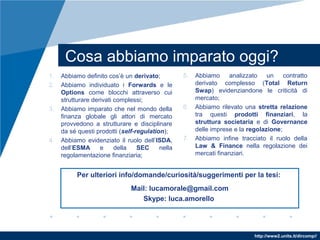 http://www2.units.it/dircomp//
Cosa abbiamo imparato oggi?
1. Abbiamo definito cos’è un derivato;
2. Abbiamo individuato i Forwards e le
Options come blocchi attraverso cui
strutturare derivati complessi;
3. Abbiamo imparato che nel mondo della
finanza globale gli attori di mercato
provvedono a strutturare e disciplinare
da sé questi prodotti (self-regulation);
4. Abbiamo evidenziato il ruolo dell’ISDA,
dell’ESMA e della SEC nella
regolamentazione finanziaria;
5. Abbiamo analizzato un contratto
derivato complesso (Total Return
Swap) evidenziandone le criticità di
mercato;
6. Abbiamo rilevato una stretta relazione
tra questi prodotti finanziari, la
struttura societaria e di Governance
delle imprese e la regolazione;
7. Abbiamo infine tracciato il ruolo della
Law & Finance nella regolazione dei
mercati finanziari.
Per ulteriori info/domande/curiosità/suggerimenti per la tesi:
Mail: lucamorale@gmail.com
Skype: luca.amorello
 