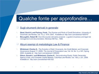 http://www2.units.it/dircomp//
Qualche fonte per approfondire…
 Sugli strumenti derivati in generale:
1. Skeel, David A. and Partnoy, Frank, The Promise and Perils of Credit Derivatives. University of
Cincinnati Law Review, Vol. 75, p. 1019, 2007; Available at: http://ssrn.com/abstract=929747
2. McLaughlin, Robert M, Over-the-counter derivative products : a guide to business and legal risk
management and documentation, McGraw-Hill Pub., 1999.
 Alcuni esempi di metodologia Law & Finance:
1. Whitehead, Charles K., The Evolution of Debt: Covenants, the Credit Market, and Corporate
Governance (August 11, 2009). The Journal of Corporation Law, Vol. 34, No. 3, p. 641, Spring
2009. Available at : http://ssrn.com/abstract=1205222
2. Gilson, Ronald J. and Whitehead, Charles K., Deconstructing Equity: Public Ownership,
Agency Costs, and Complete Capital Markets. Columbia Law Review, Vol. 108, p. 231, 2008.
Available at : http://ssrn.com/abstract=991352
 