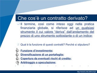 http://www2.units.it/dircomp//
Che cos’è un contratto derivato?
 Il termine, così come inteso oggi nella pratica
finanziaria globale, si riferisce ad un qualsiasi
strumento il cui valore “deriva” dall’andamento del
prezzo di uno strumento sottostante o di un indice;
 Qual è la funzione di questi contratti? Perché si stipulano?
Funzione d’investimento;
Diversificazione di un portafoglio;
Copertura da eventuali rischi di credito;
Arbitraggio o speculazione;
 