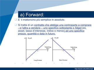 http://www2.units.it/dircomp//
 E’ il mattoncino più semplice in assoluto.
 Si tratta di un contratto che obbliga una controparte a comprare
- e l’altra a vendere – uno specifico sottostante o fidget (es.
asset, tasso d’interesse, indice o merce) ad uno specifico
prezzo, quantità e data in futuro.
a) Forward:
 