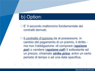 http://www2.units.it/dircomp//
 E’ il secondo mattoncino fondamentale dei
contratti derivati;
 Il contratto d’opzione da al possessore, in
cambio del pagamento di un premio, il diritto -
ma non l’obbligazione -di comprare (opzione
put) o vendere (opzione call) il sottostante ad
un prezzo, chiamato strike price, entro un certo
periodo di tempo o ad una data specifica.
b) Option:
 