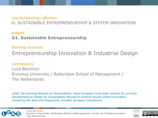 course/learning collection G. SUSTAINABLE ENTREPRENEURSHIP & SYSTEM INNOVATION subject G1. Sustainable Entrepreneurship learning resource Entrepreneurship Innovation & Industrial Design contributors: Luca Berchicci Erasmus University / Rotterdam School of Management / The Netherlands LeNS, the Learning Network on Sustainability: Asian-European multi-polar network for curricula development on Design for Sustainability focused on product service system innovation.  Funded by the Asia-Link Programme, EuroAid, European Commission. 