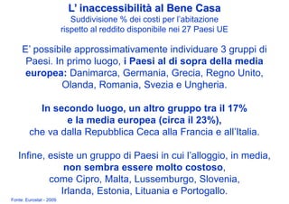 L’ inaccessibilità al Bene Casa
                            Suddivisione % dei costi per l’abitazione
                         rispetto al reddito disponibile nei 27 Paesi UE

     E’ possibile approssimativamente individuare 3 gruppi di
      Paesi. In primo luogo, i Paesi al di sopra della media
      europea: Danimarca, Germania, Grecia, Regno Unito,
               Olanda, Romania, Svezia e Ungheria.

          In secondo luogo, un altro gruppo tra il 17%
                e la media europea (circa il 23%),
        che va dalla Repubblica Ceca alla Francia e all’Italia.

   Infine, esiste un gruppo di Paesi in cui l’alloggio, in media,
               non sembra essere molto costoso,
           come Cipro, Malta, Lussemburgo, Slovenia,
              Irlanda, Estonia, Lituania e Portogallo.
Fonte: Eurostat - 2009
 